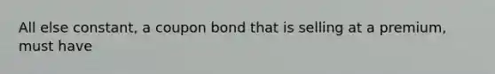 All else constant, a coupon bond that is selling at a premium, must have