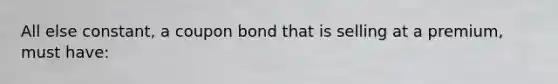 All else constant, a coupon bond that is selling at a premium, must have: