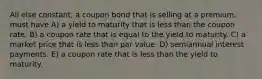 All else constant, a coupon bond that is selling at a premium, must have A) a yield to maturity that is less than the coupon rate. B) a coupon rate that is equal to the yield to maturity. C) a market price that is less than par value. D) semiannual interest payments. E) a coupon rate that is less than the yield to maturity.