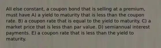 All else constant, a coupon bond that is selling at a premium, must have A) a yield to maturity that is less than the coupon rate. B) a coupon rate that is equal to the yield to maturity. C) a market price that is less than par value. D) semiannual interest payments. E) a coupon rate that is less than the yield to maturity.