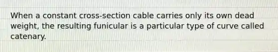 When a constant cross-section cable carries only its own dead weight, the resulting funicular is a particular type of curve called catenary.