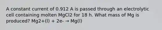 A constant current of 0.912 A is passed through an electrolytic cell containing molten MgCl2 for 18 h. What mass of Mg is produced? Mg2+(l) + 2e- → Mg(l)