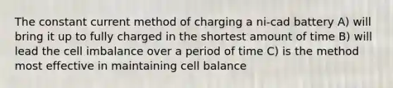 The constant current method of charging a ni-cad battery A) will bring it up to fully charged in the shortest amount of time B) will lead the cell imbalance over a period of time C) is the method most effective in maintaining cell balance