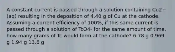 A constant current is passed through a solution containing Cu2+(aq) resulting in the deposition of 4.40 g of Cu at the cathode. Assuming a current efficiency of 100%, if this same current is passed through a solution of TcO4- for the same amount of time, how many grams of Tc would form at the cathode? 6.78 g 0.969 g 1.94 g 13.6 g