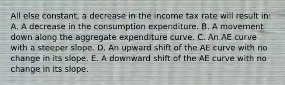 All else constant, a decrease in the income tax rate will result in: A. A decrease in the consumption expenditure. B. A movement down along the aggregate expenditure curve. C. An AE curve with a steeper slope. D. An upward shift of the AE curve with no change in its slope. E. A downward shift of the AE curve with no change in its slope.