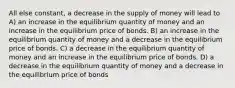 All else constant, a decrease in the supply of money will lead to A) an increase in the equilibrium quantity of money and an increase in the equilibrium price of bonds. B) an increase in the equilibrium quantity of money and a decrease in the equilibrium price of bonds. C) a decrease in the equilibrium quantity of money and an increase in the equilibrium price of bonds. D) a decrease in the equilibrium quantity of money and a decrease in the equilibrium price of bonds