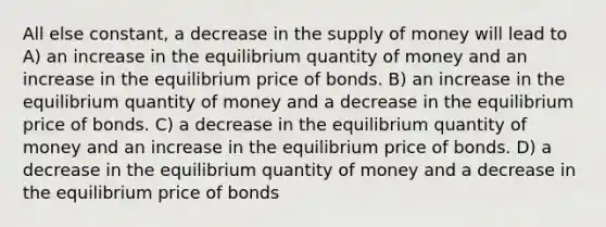 All else constant, a decrease in the <a href='https://www.questionai.com/knowledge/kUIOOoB75i-supply-of-money' class='anchor-knowledge'>supply of money</a> will lead to A) an increase in the equilibrium quantity of money and an increase in the equilibrium price of bonds. B) an increase in the equilibrium quantity of money and a decrease in the equilibrium price of bonds. C) a decrease in the equilibrium quantity of money and an increase in the equilibrium price of bonds. D) a decrease in the equilibrium quantity of money and a decrease in the equilibrium price of bonds