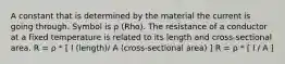 A constant that is determined by the material the current is going through. Symbol is ρ (Rho). The resistance of a conductor at a fixed temperature is related to its length and cross-sectional area. R = ρ * [ l (length)/ A (cross-sectional area) ] R = ρ * [ l / A ]