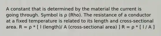 A constant that is determined by the material the current is going through. Symbol is ρ (Rho). The resistance of a conductor at a fixed temperature is related to its length and cross-sectional area. R = ρ * [ l (length)/ A (cross-sectional area) ] R = ρ * [ l / A ]