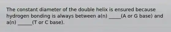 The constant diameter of the double helix is ensured because hydrogen bonding is always between a(n) _____(A or G base) and a(n) ______(T or C base).