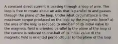 A constant direct current is passing through a loop of wire. The loop is free to rotate about an axis that is parallel to and passes through the plane of the loop. Under what circumstance is the maximum torque produced on the loop by the magnetic force? a) the area of the loop is reduced to one-half of its initial value b) the magnetic field is oriented parallel to the plane of the loop c) the current is reduced to one-half of its initial value d) the magnetic field is oriented perpendicular to the plane of the loop