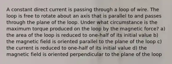 A constant direct current is passing through a loop of wire. The loop is free to rotate about an axis that is parallel to and passes through the plane of the loop. Under what circumstance is the maximum torque produced on the loop by the magnetic force? a) the area of the loop is reduced to one-half of its initial value b) the magnetic field is oriented parallel to the plane of the loop c) the current is reduced to one-half of its initial value d) the magnetic field is oriented perpendicular to the plane of the loop