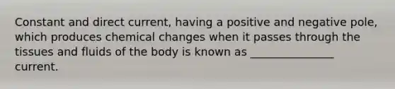 Constant and direct current, having a positive and negative pole, which produces chemical changes when it passes through the tissues and fluids of the body is known as _______________ current.