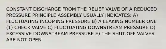 CONSTANT DISCHARGE FROM THE RELIEF VALVE OF A REDUCED PRESSURE PRINCIPLE ASSEMBLY USUALLY INDICATES: A) FLUCTUATING INCOMING PRESSURE B) A LEAKING NUMBER ONE (1) CHECK VALVE C) FLUCTUATING DOWNSTREAM PRESSURE D) EXCESSIVE DOWNSTREAM PRESSURE E) THE SHUT-OFF VALVES ARE NOT OPEN