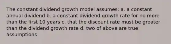 The constant dividend growth model assumes: a. a constant annual dividend b. a constant dividend growth rate for no more than the first 10 years c. that the discount rate must be greater than the dividend growth rate d. two of above are true assumptions