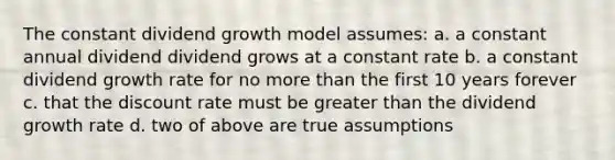 The constant dividend growth model assumes: a. a constant annual dividend dividend grows at a constant rate b. a constant dividend growth rate for no more than the first 10 years forever c. that the discount rate must be greater than the dividend growth rate d. two of above are true assumptions