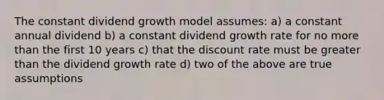 The constant dividend growth model assumes: a) a constant annual dividend b) a constant dividend growth rate for no more than the first 10 years c) that the discount rate must be greater than the dividend growth rate d) two of the above are true assumptions