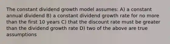 The constant dividend growth model assumes: A) a constant annual dividend B) a constant dividend growth rate for no more than the first 10 years C) that the discount rate must be greater than the dividend growth rate D) two of the above are true assumptions