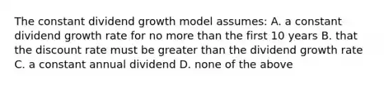 The constant dividend growth model assumes: A. a constant dividend growth rate for no more than the first 10 years B. that the discount rate must be greater than the dividend growth rate C. a constant annual dividend D. none of the above