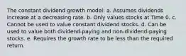 The constant dividend growth model: a. Assumes dividends increase at a decreasing rate. b. Only values stocks at Time 0. c. Cannot be used to value constant dividend stocks. d. Can be used to value both dividend-paying and non-dividend-paying stocks. e. Requires the growth rate to be less than the required return.