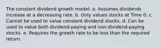 The constant dividend growth model: a. Assumes dividends increase at a decreasing rate. b. Only values stocks at Time 0. c. Cannot be used to value constant dividend stocks. d. Can be used to value both dividend-paying and non-dividend-paying stocks. e. Requires the growth rate to be less than the required return.