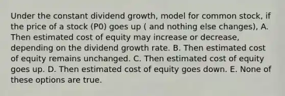 Under the constant dividend growth, model for common stock, if the price of a stock (P0) goes up ( and nothing else changes), A. Then estimated cost of equity may increase or decrease, depending on the dividend growth rate. B. Then estimated cost of equity remains unchanged. C. Then estimated cost of equity goes up. D. Then estimated cost of equity goes down. E. None of these options are true.