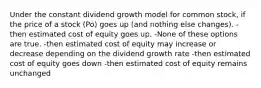 Under the constant dividend growth model for common stock, if the price of a stock (Po) goes up (and nothing else changes). -then estimated cost of equity goes up. -None of these options are true. -then estimated cost of equity may increase or decrease depending on the dividend growth rate -then estimated cost of equity goes down -then estimated cost of equity remains unchanged