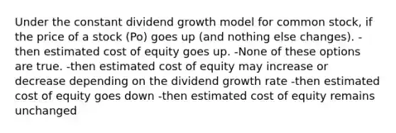 Under the constant dividend growth model for common stock, if the price of a stock (Po) goes up (and nothing else changes). -then estimated cost of equity goes up. -None of these options are true. -then estimated cost of equity may increase or decrease depending on the dividend growth rate -then estimated cost of equity goes down -then estimated cost of equity remains unchanged