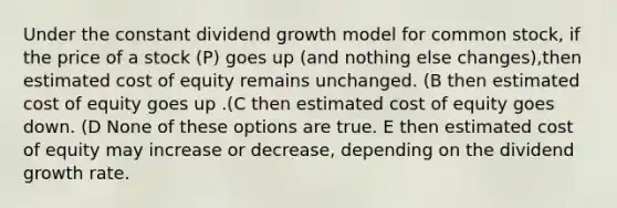 Under the constant dividend growth model for common stock, if the price of a stock (P) goes up (and nothing else changes),then estimated cost of equity remains unchanged. (B then estimated cost of equity goes up .(C then estimated cost of equity goes down. (D None of these options are true. E then estimated cost of equity may increase or decrease, depending on the dividend growth rate.