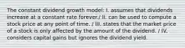 The constant dividend growth model: I. assumes that dividends increase at a constant rate forever./ II. can be used to compute a stock price at any point of time. / III. states that the market price of a stock is only affected by the amount of the dividend. / IV. considers capital gains but ignores the dividend yield.