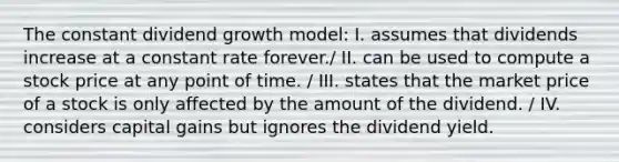 The constant dividend growth model: I. assumes that dividends increase at a constant rate forever./ II. can be used to compute a stock price at any point of time. / III. states that the market price of a stock is only affected by the amount of the dividend. / IV. considers capital gains but ignores the dividend yield.