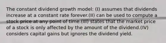 The constant dividend growth model: (I) assumes that dividends increase at a constant rate forever.(II) can be used to compute a stock price at any point of time.(III) states that the market price of a stock is only affected by the amount of the dividend.(IV) considers capital gains but ignores the dividend yield.