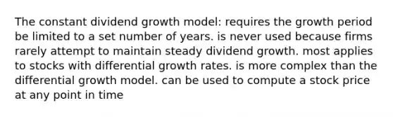 The constant dividend growth model: requires the growth period be limited to a set number of years. is never used because firms rarely attempt to maintain steady dividend growth. most applies to stocks with differential growth rates. is more complex than the differential growth model. can be used to compute a stock price at any point in time