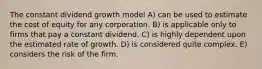 The constant dividend growth model A) can be used to estimate the cost of equity for any corporation. B) is applicable only to firms that pay a constant dividend. C) is highly dependent upon the estimated rate of growth. D) is considered quite complex. E) considers the risk of the firm.