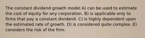 The constant dividend growth model A) can be used to estimate the cost of equity for any corporation. B) is applicable only to firms that pay a constant dividend. C) is highly dependent upon the estimated rate of growth. D) is considered quite complex. E) considers the risk of the firm.