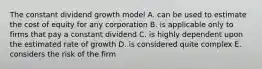 The constant dividend growth model A. can be used to estimate the cost of equity for any corporation B. is applicable only to firms that pay a constant dividend C. is highly dependent upon the estimated rate of growth D. is considered quite complex E. considers the risk of the firm