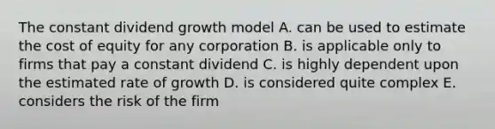 The constant dividend growth model A. can be used to estimate the cost of equity for any corporation B. is applicable only to firms that pay a constant dividend C. is highly dependent upon the estimated rate of growth D. is considered quite complex E. considers the risk of the firm