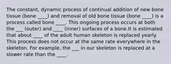 The constant, dynamic process of continual addition of new bone tissue (bone ____) and removal of old bone tissue (bone ____) is a process called bone ____. This ongoing process occurs at both the ___ (outer) and ____ (inner) surfaces of a bone.It is estimated that about ____ of the adult human skeleton is replaced yearly. This process does not occur at the same rate everywhere in the skeleton. For example, the ___ in our skeleton is replaced at a slower rate than the ____.