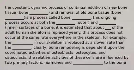 the constant, dynamic process of continual addition of new bone tissue (bone __________) and removal of old bone tissue (bone __________)is a process called bone __________. this ongoing process occurs at both the __________ (outer) and _________ (inner) surfaces of a bone. it is estimated that about ___ of the adult human skeleton is replaced yearly. this process does not occur at the same rate everywhere in the skeleton. for example, the ___________ in our skeleton is replaced at a slower rate than the __________. clearly, bone remodeling is dependent upon the coordinated activities of osteoblasts, osteocytes, and osteoclasts. the relative activities of these cells are influenced by two primary factors: hormones and ________________ to the bone