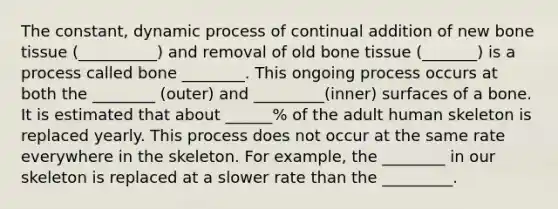 The constant, dynamic process of continual addition of new bone tissue (__________) and removal of old bone tissue (_______) is a process called bone ________. This ongoing process occurs at both the ________ (outer) and _________(inner) surfaces of a bone. It is estimated that about ______% of the adult human skeleton is replaced yearly. This process does not occur at the same rate everywhere in the skeleton. For example, the ________ in our skeleton is replaced at a slower rate than the _________.