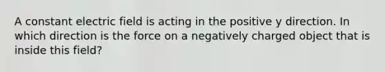 A constant electric field is acting in the positive y direction. In which direction is the force on a negatively charged object that is inside this field?