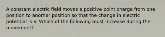 A constant electric field moves a positive point charge from one position to another position so that the change in electric potential is V. Which of the following must increase during the movement?