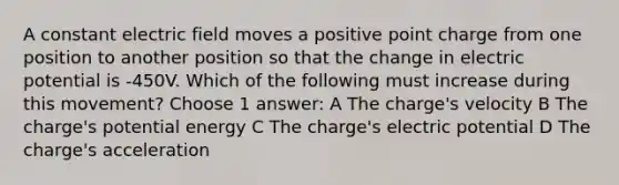 A constant electric field moves a positive point charge from one position to another position so that the change in electric potential is -450V. Which of the following must increase during this movement? Choose 1 answer: A The charge's velocity B The charge's potential energy C The charge's electric potential D The charge's acceleration