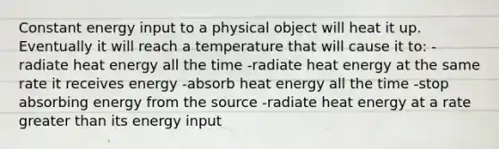 Constant energy input to a physical object will heat it up. Eventually it will reach a temperature that will cause it to: -radiate heat energy all the time -radiate heat energy at the same rate it receives energy -absorb heat energy all the time -stop absorbing energy from the source -radiate heat energy at a rate greater than its energy input