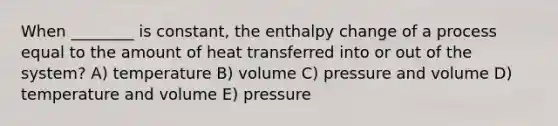 When ________ is constant, the enthalpy change of a process equal to the amount of heat transferred into or out of the system? A) temperature B) volume C) pressure and volume D) temperature and volume E) pressure