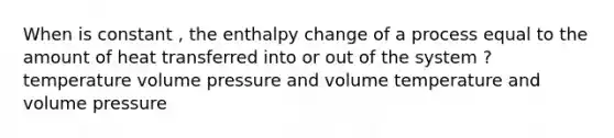 When is constant , the enthalpy change of a process equal to the amount of heat transferred into or out of the system ? temperature volume pressure and volume temperature and volume pressure