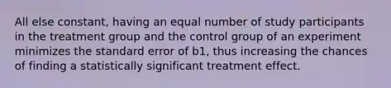 All else constant, having an equal number of study participants in the treatment group and the control group of an experiment minimizes the standard error of b1, thus increasing the chances of finding a statistically significant treatment effect.