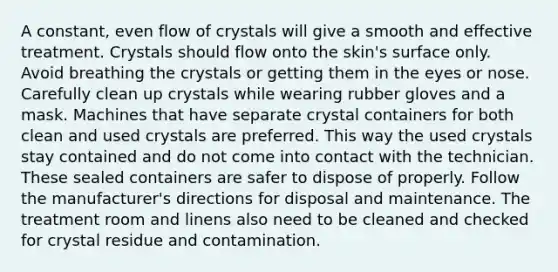 A constant, even flow of crystals will give a smooth and effective treatment. Crystals should flow onto the skin's surface only. Avoid breathing the crystals or getting them in the eyes or nose. Carefully clean up crystals while wearing rubber gloves and a mask. Machines that have separate crystal containers for both clean and used crystals are preferred. This way the used crystals stay contained and do not come into contact with the technician. These sealed containers are safer to dispose of properly. Follow the manufacturer's directions for disposal and maintenance. The treatment room and linens also need to be cleaned and checked for crystal residue and contamination.