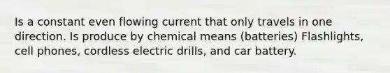 Is a constant even flowing current that only travels in one direction. Is produce by chemical means (batteries) Flashlights, cell phones, cordless electric drills, and car battery.