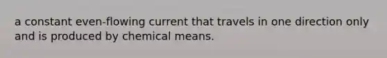 a constant even-flowing current that travels in one direction only and is produced by chemical means.